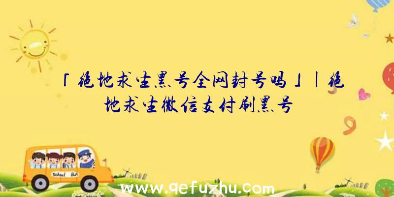 「绝地求生黑号全网封号吗」|绝地求生微信支付刷黑号